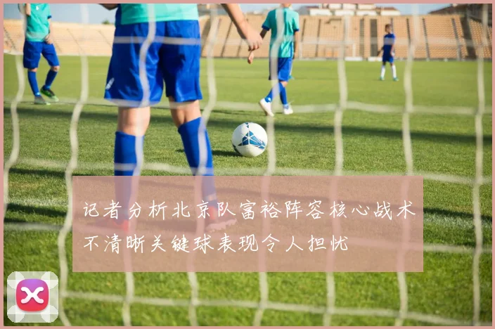 记者分析北京队富裕阵容核心战术不清晰关键球表现令人担忧