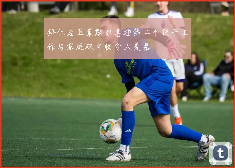 拜仁后卫莱默尔喜迎第二个孩子工作与家庭双丰收令人羡慕