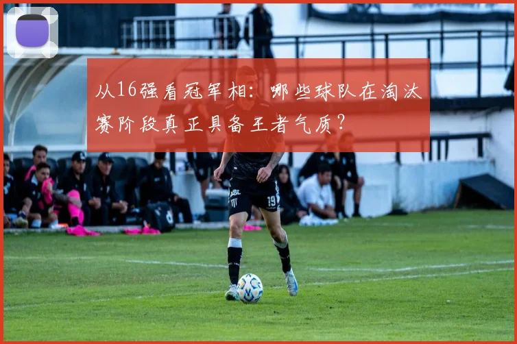 从16强看冠军相：哪些球队在淘汰赛阶段真正具备王者气质？