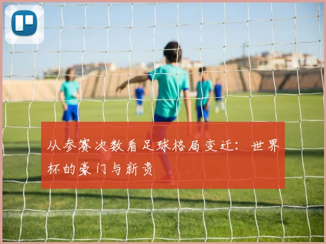 从参赛次数看足球格局变迁：世界杯的豪门与新贵